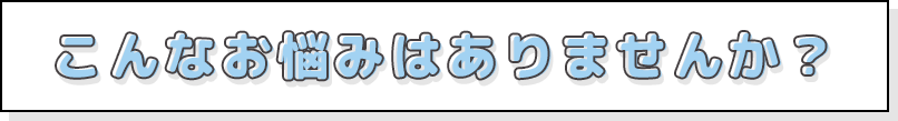こんなお悩みはありませんか？