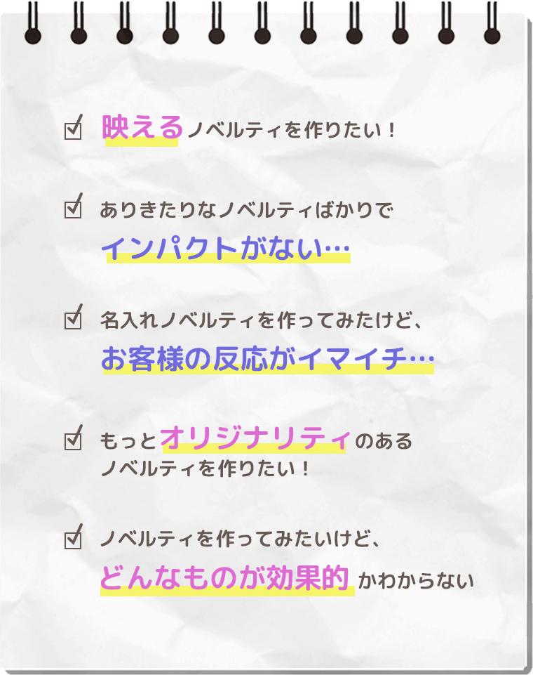 映えるノベルティを作りたい！
          ありきたりなノベルティばかりでインパクトがない…
          名入れノベルティを作ってみたけど、お客様の反応がイマイチ…
          もっとオリジナリティのあるノベルティを作りたい！
          ノベルティをつくってみたいけど、どんなものが効果的かわからない